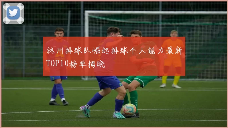 杭州排球队崛起排球个人能力最新TOP10榜单揭晓