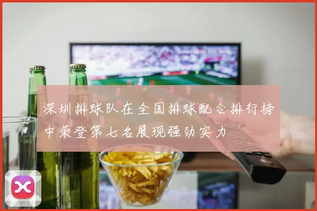 深圳排球队在全国排球配合排行榜中荣登第七名展现强劲实力