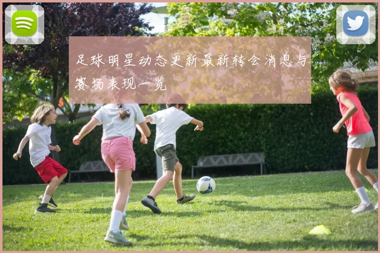 足球明星动态更新最新转会消息与赛场表现一览