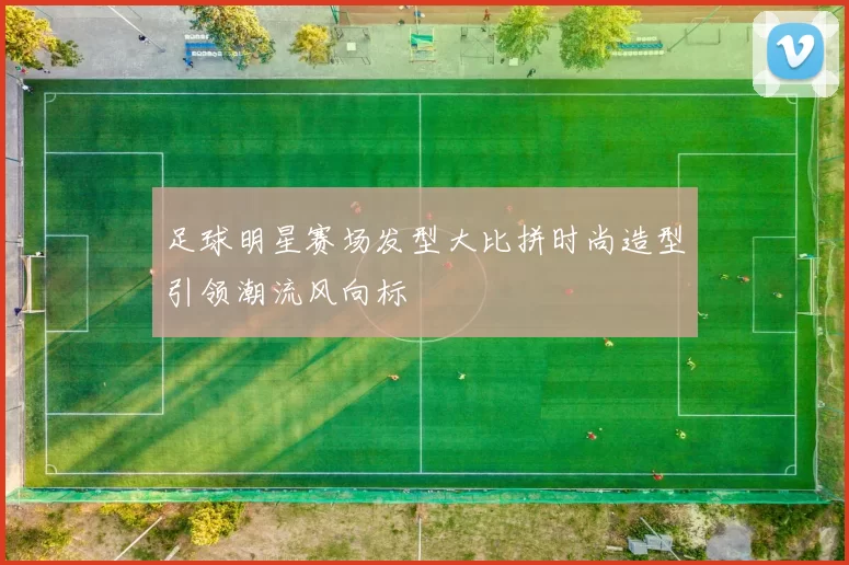 足球明星赛场发型大比拼时尚造型引领潮流风向标