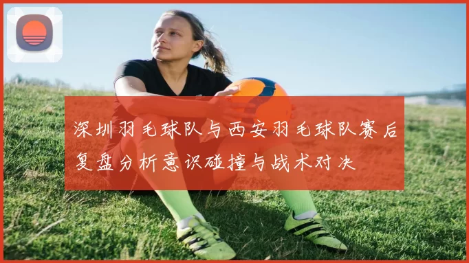 深圳羽毛球队与西安羽毛球队赛后复盘分析意识碰撞与战术对决