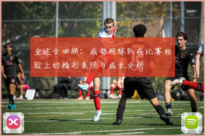 全运会回顾：成都网球队在比赛经验上的精彩表现与成长分析