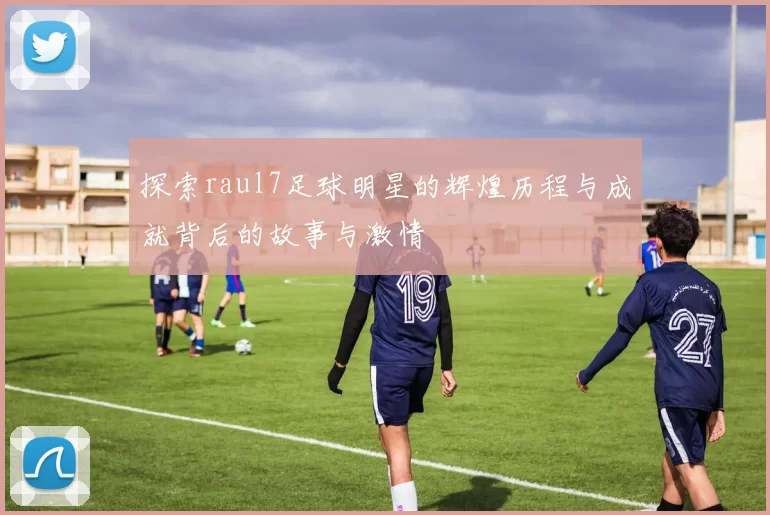 探索raul7足球明星的辉煌历程与成就背后的故事与激情
