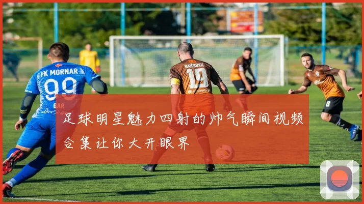足球明星魅力四射的帅气瞬间视频合集让你大开眼界