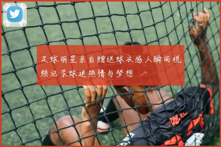 足球明星亲自赠送球衣感人瞬间视频记录球迷热情与梦想
