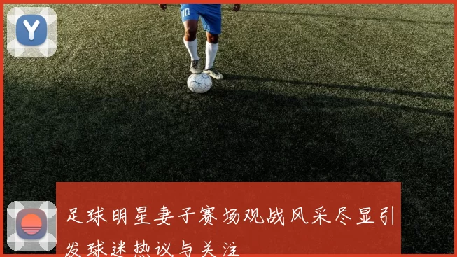 足球明星妻子赛场观战风采尽显引发球迷热议与关注