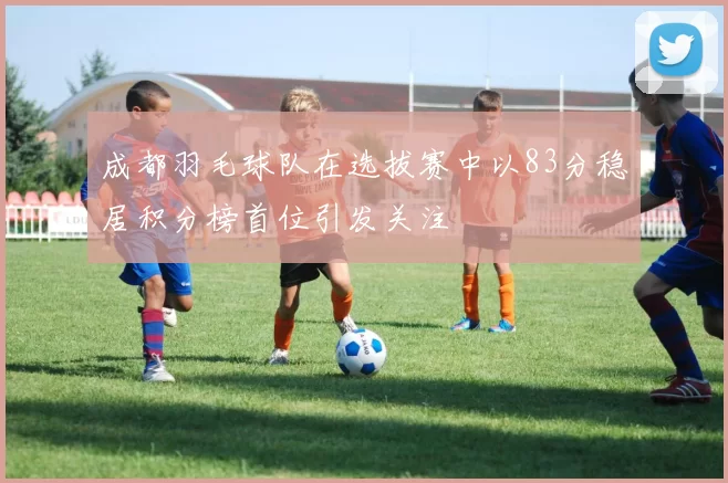 成都羽毛球队在选拔赛中以83分稳居积分榜首位引发关注