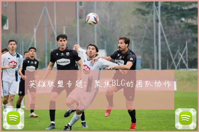 英雄联盟专题：聚焦BLG的团队协作