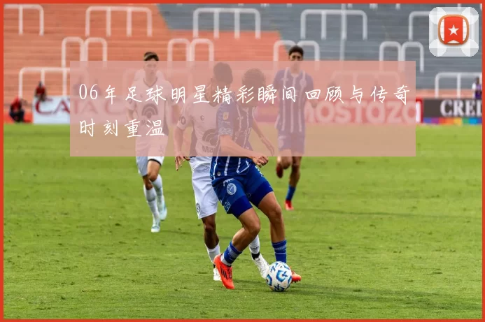 06年足球明星精彩瞬间回顾与传奇时刻重温