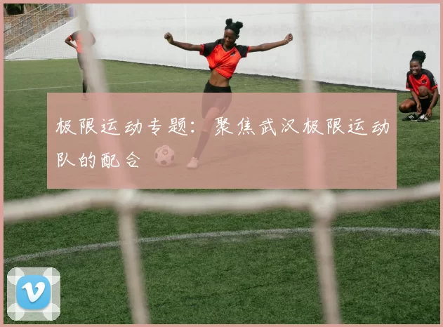 极限运动专题：聚焦武汉极限运动队的配合